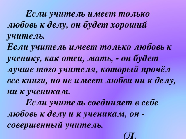  Если учитель имеет только любовь к делу, он будет хороший учитель.  Если учитель имеет только любовь к ученику, как отец, мать, - он будет лучше того учителя, который прочёл все книги, но не имеет любви ни к делу, ни к ученикам.   Если учитель соединяет в себе любовь к делу и к ученикам, он - совершенный учитель.  (Л. Толстой) 