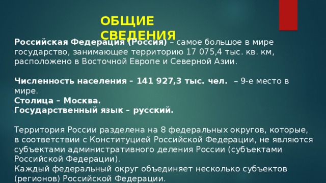 ОБЩИЕ СВЕДЕНИЯ Российская Федерация (Россия)  – самое большое в мире государство, занимающее территорию 17 075,4 тыс. кв. км, расположено в Восточной Европе и Северной Азии. Численность населения – 141 927,3 тыс. чел. – 9-е место в мире.   Столица – Москва.   Государственный язык – русский.    Территория России разделена на 8 федеральных округов, которые, в соответствии с Конституцией Российской Федерации, не являются субъектами административного деления России (субъектами Российской Федерации). Каждый федеральный округ объединяет несколько субъектов (регионов) Российской Федерации. 
