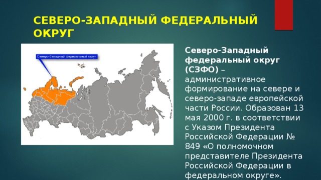 СЕВЕРО-ЗАПАДНЫЙ ФЕДЕРАЛЬНЫЙ ОКРУГ Северо-Западный федеральный округ (СЗФО)  – административное формирование на севере и северо-западе европейской части России. Образован 13 мая 2000 г. в соответствии с Указом Президента Российской Федерации № 849 «О полномочном представителе Президента Российской Федерации в федеральном округе». 
