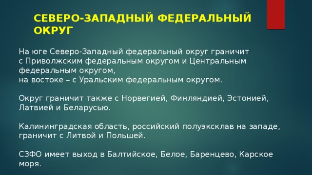 СЕВЕРО-ЗАПАДНЫЙ ФЕДЕРАЛЬНЫЙ ОКРУГ На юге Северо-Западный федеральный округ граничит с Приволжским федеральным округом и Центральным федеральным округом, на востоке – с Уральским федеральным округом. Округ граничит также с Норвегией, Финляндией, Эстонией, Латвией и Беларусью.  Калининградская область, российский полуэксклав на западе, граничит с Литвой и Польшей. СЗФО имеет выход в Балтийское, Белое, Баренцево, Карское моря. 