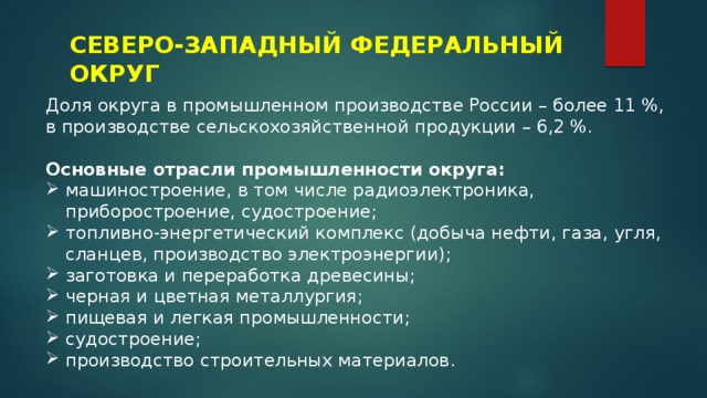 СЕВЕРО-ЗАПАДНЫЙ ФЕДЕРАЛЬНЫЙ ОКРУГ Доля округа в промышленном производстве России – более 11 %, в производстве сельскохозяйственной продукции – 6,2 %. Основные отрасли промышленности округа: машиностроение, в том числе радиоэлектроника, приборостроение, судостроение; топливно-энергетический комплекс (добыча нефти, газа, угля, сланцев, производство электроэнергии); заготовка и переработка древесины; черная и цветная металлургия; пищевая и легкая промышленности; судостроение; производство строительных материалов. 