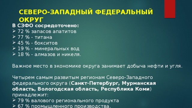 СЕВЕРО-ЗАПАДНЫЙ ФЕДЕРАЛЬНЫЙ ОКРУГ В СЗФО сосредоточено: 72 % запасов апатитов 77 % - титана 45 % - бокситов 19 % - минеральных вод 18 % - алмазов и никеля. Важное место в экономике округа занимает добыча нефти и угля. Четырем самым развитым регионам Северо-Западного федерального округа ( Санкт-Петербург, Мурманская область, Вологодская область, Республика Коми ) принадлежит: 79 % валового регионального продукта 67 % промышленного производства. 