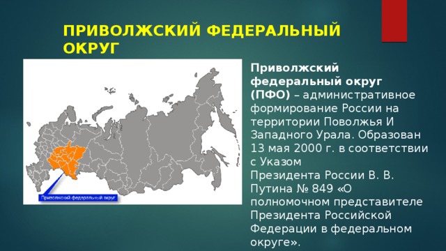 ПРИВОЛЖСКИЙ ФЕДЕРАЛЬНЫЙ ОКРУГ Приволжский федеральный округ (ПФО)  – административное формирование России на территории Поволжья И Западного Урала. Образован 13 мая 2000 г. в соответствии с Указом Президента России В. В. Путина № 849 «О полномочном представителе Президента Российской Федерации в федеральном округе». 