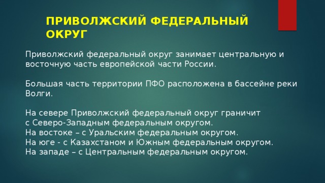 ПРИВОЛЖСКИЙ ФЕДЕРАЛЬНЫЙ ОКРУГ Приволжский федеральный округ занимает центральную и восточную часть европейской части России. Большая часть территории ПФО расположена в бассейне реки Волги. На севере Приволжский федеральный округ граничит с Северо-Западным федеральным округом. На востоке – с Уральским федеральным округом. На юге - с Казахстаном и Южным федеральным округом. На западе – с Центральным федеральным округом. 
