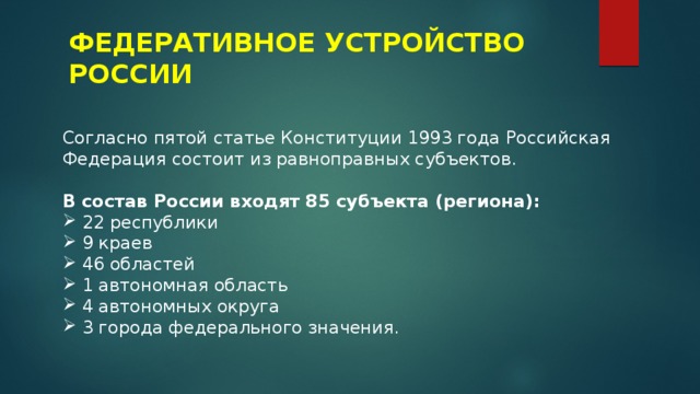 ФЕДЕРАТИВНОЕ УСТРОЙСТВО РОССИИ Согласно пятой статье Конституции 1993 года Российская Федерация состоит из равноправных субъектов. В состав России входят 85 субъекта (региона): 22 республики 9 краев 46 областей 1 автономная область 4 автономных округа 3 города федерального значения.  