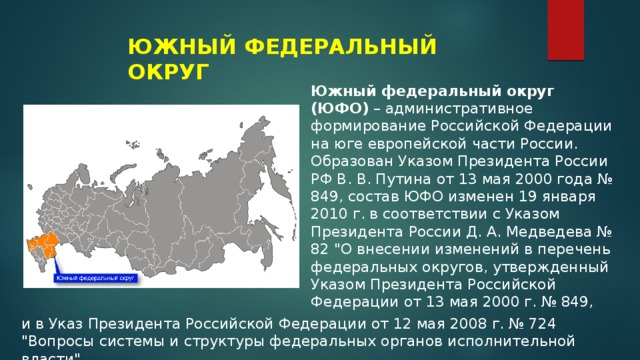 ЮЖНЫЙ ФЕДЕРАЛЬНЫЙ ОКРУГ Южный федеральный округ (ЮФО)  – административное формирование Российской Федерации на юге европейской части России. Образован Указом Президента России РФ В. В. Путина от 13 мая 2000 года № 849, состав ЮФО изменен 19 января 2010 г. в соответствии с Указом Президента России Д. А. Медведева № 82 