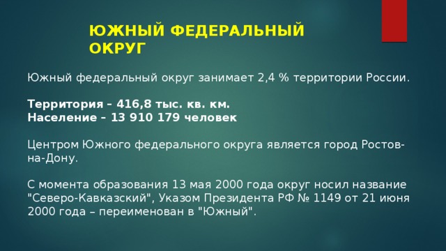 ЮЖНЫЙ ФЕДЕРАЛЬНЫЙ ОКРУГ Южный федеральный округ занимает 2,4 % территории России. Территория – 416,8 тыс. кв. км. Население – 13 910 179 человек Центром Южного федерального округа является город Ростов-на-Дону. С момента образования 13 мая 2000 года округ носил название 