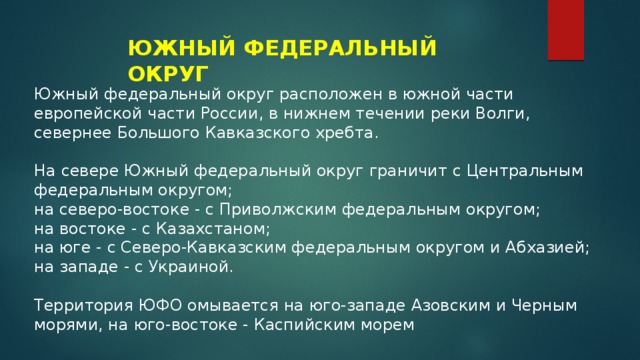 ЮЖНЫЙ ФЕДЕРАЛЬНЫЙ ОКРУГ Южный федеральный округ расположен в южной части европейской части России, в нижнем течении реки Волги, севернее Большого Кавказского хребта. На севере Южный федеральный округ граничит с Центральным федеральным округом; на северо-востоке - с Приволжским федеральным округом; на востоке - с Казахстаном; на юге - с Северо-Кавказским федеральным округом и Абхазией; на западе - с Украиной. Территория ЮФО омывается на юго-западе Азовским и Черным морями, на юго-востоке - Каспийским морем 