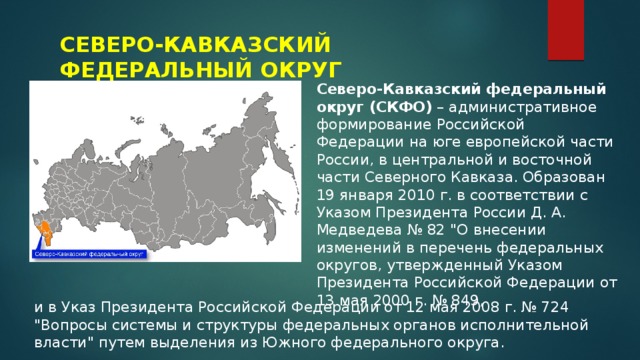 СЕВЕРО-КАВКАЗСКИЙ ФЕДЕРАЛЬНЫЙ ОКРУГ Северо-Кавказский федеральный округ (СКФО)  – административное формирование Российской Федерации на юге европейской части России, в центральной и восточной части Северного Кавказа. Образован 19 января 2010 г. в соответствии с Указом Президента России Д. А. Медведева № 82 