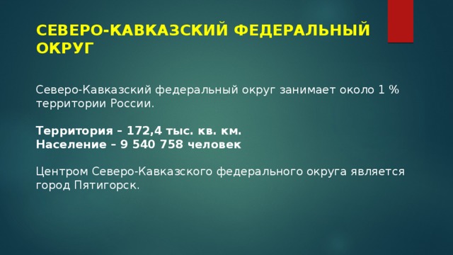 СЕВЕРО-КАВКАЗСКИЙ ФЕДЕРАЛЬНЫЙ ОКРУГ Северо-Кавказский федеральный округ занимает около 1 % территории России. Территория – 172,4 тыс. кв. км. Население – 9 540 758 человек Центром Северо-Кавказского федерального округа является город Пятигорск. 