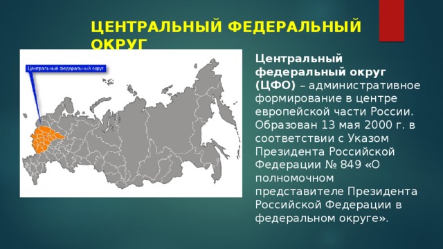 ЦЕНТРАЛЬНЫЙ ФЕДЕРАЛЬНЫЙ ОКРУГ Центральный федеральный округ (ЦФО) – административное формирование в центре европейской части России. Образован 13 мая 2000 г. в соответствии с Указом Президента Российской Федерации № 849 «О полномочном представителе Президента Российской Федерации в федеральном округе». 