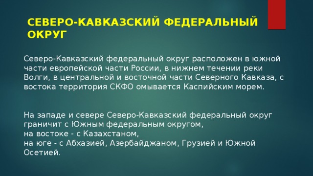 СЕВЕРО-КАВКАЗСКИЙ ФЕДЕРАЛЬНЫЙ ОКРУГ Северо-Кавказский федеральный округ расположен в южной части европейской части России, в нижнем течении реки Волги, в центральной и восточной части Северного Кавказа, с востока территория СКФО омывается Каспийским морем. На западе и севере Северо-Кавказский федеральный округ граничит с Южным федеральным округом, на востоке - с Казахстаном, на юге - с Абхазией, Азербайджаном, Грузией и Южной Осетией. 