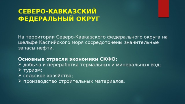СЕВЕРО-КАВКАЗСКИЙ ФЕДЕРАЛЬНЫЙ ОКРУГ На территории Северо-Кавказского федерального округа на шельфе Каспийского моря сосредоточены значительные запасы нефти. Основные отрасли экономики СКФО: добыча и переработка термальных и минеральных вод; туризм; сельское хозяйство; производство строительных материалов. 