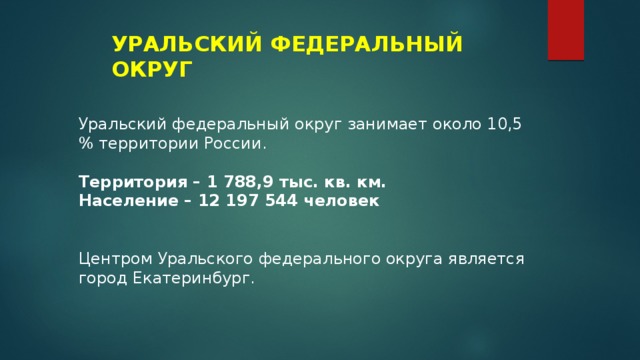 УРАЛЬСКИЙ ФЕДЕРАЛЬНЫЙ ОКРУГ Уральский федеральный округ занимает около 10,5 % территории России. Территория – 1 788,9 тыс. кв. км. Население – 12 197 544 человек Центром Уральского федерального округа является город Екатеринбург. 