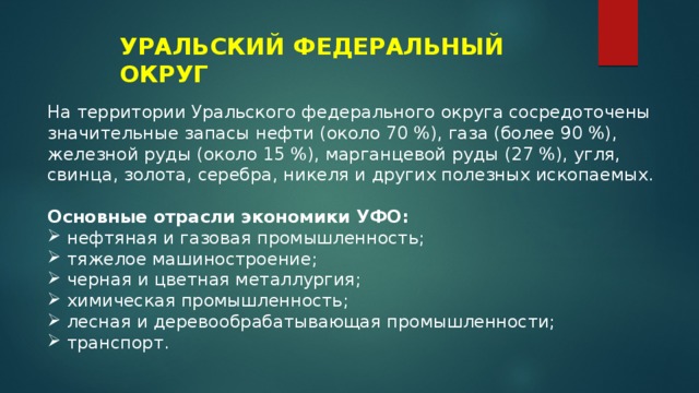 УРАЛЬСКИЙ ФЕДЕРАЛЬНЫЙ ОКРУГ На территории Уральского федерального округа сосредоточены значительные запасы нефти (около 70 %), газа (более 90 %), железной руды (около 15 %), марганцевой руды (27 %), угля, свинца, золота, серебра, никеля и других полезных ископаемых. Основные отрасли экономики УФО: нефтяная и газовая промышленность; тяжелое машиностроение; черная и цветная металлургия; химическая промышленность; лесная и деревообрабатывающая промышленности; транспорт. 