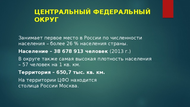ЦЕНТРАЛЬНЫЙ ФЕДЕРАЛЬНЫЙ ОКРУГ Занимает первое место в России по численности населения – более 26 % населения страны. Население – 38 678 913 человек (2013 г.) В округе также самая высокая плотность населения – 57 человек на 1 кв. км. Территория – 650,7 тыс. кв. км. На территории ЦФО находится столица России   Москва. 