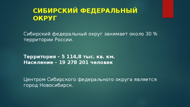 СИБИРСКИЙ ФЕДЕРАЛЬНЫЙ ОКРУГ Сибирский федеральный округ занимает около 30 % территории России. Территория – 5 114,8 тыс. кв. км. Население – 19 278 201 человек Центром Сибирского федерального округа является город Новосибирск. 