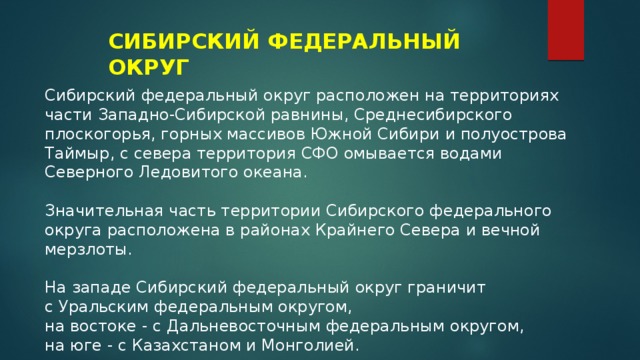 СИБИРСКИЙ ФЕДЕРАЛЬНЫЙ ОКРУГ Сибирский федеральный округ расположен на территориях части Западно-Сибирской равнины, Среднесибирского плоскогорья, горных массивов Южной Сибири и полуострова Таймыр, с севера территория СФО омывается водами Северного Ледовитого океана. Значительная часть территории Сибирского федерального округа расположена в районах Крайнего Севера и вечной мерзлоты. На западе Сибирский федеральный округ граничит с Уральским федеральным округом, на востоке - с Дальневосточным федеральным округом, на юге - с Казахстаном и Монголией. 