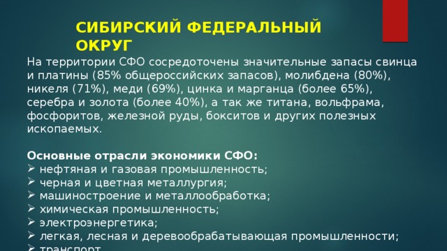 СИБИРСКИЙ ФЕДЕРАЛЬНЫЙ ОКРУГ На территории СФО сосредоточены значительные запасы свинца и платины (85% общероссийских запасов), молибдена (80%), никеля (71%), меди (69%), цинка и марганца (более 65%), серебра и золота (более 40%), а так же титана, вольфрама, фосфоритов, железной руды, бокситов и других полезных ископаемых.  Основные отрасли экономики СФО: нефтяная и газовая промышленность; черная и цветная металлургия; машиностроение и металлообработка; химическая промышленность; электроэнергетика; легкая, лесная и деревообрабатывающая промышленности; транспорт. 