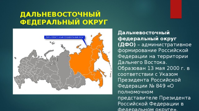 ДАЛЬНЕВОСТОЧНЫЙ ФЕДЕРАЛЬНЫЙ ОКРУГ Дальневосточный федеральный округ (ДФО)  – административное формирование Российской Федерации на территории Дальнего Востока. Образован 13 мая 2000 г. в соответствии с Указом Президента Российской Федерации № 849 «О полномочном представителе Президента Российской Федерации в федеральном округе».  