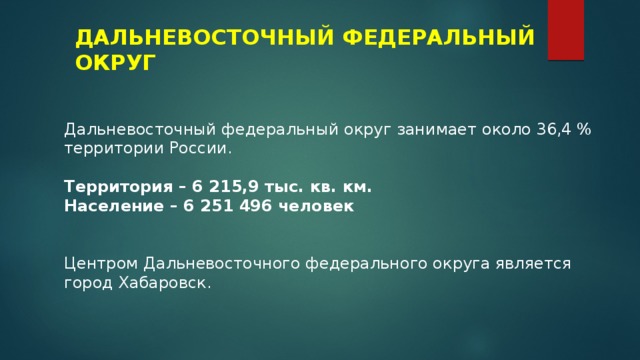 ДАЛЬНЕВОСТОЧНЫЙ ФЕДЕРАЛЬНЫЙ ОКРУГ Дальневосточный федеральный округ занимает около 36,4 % территории России. Территория – 6 215,9 тыс. кв. км. Население – 6 251 496 человек Центром Дальневосточного федерального округа является город Хабаровск. 