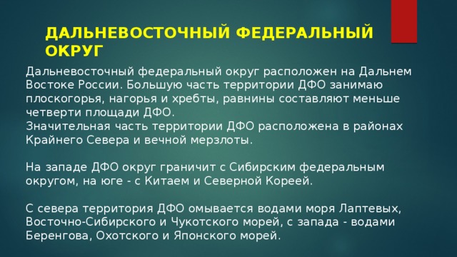 ДАЛЬНЕВОСТОЧНЫЙ ФЕДЕРАЛЬНЫЙ ОКРУГ Дальневосточный федеральный округ расположен на Дальнем Востоке России. Большую часть территории ДФО занимаю плоскогорья, нагорья и хребты, равнины составляют меньше четверти площади ДФО. Значительная часть территории ДФО расположена в районах Крайнего Севера и вечной мерзлоты. На западе ДФО округ граничит с Сибирским федеральным округом, на юге - с Китаем и Северной Кореей. С севера территория ДФО омывается водами моря Лаптевых, Восточно-Сибирского и Чукотского морей, с запада - водами Беренгова, Охотского и Японского морей. 