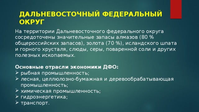 ДАЛЬНЕВОСТОЧНЫЙ ФЕДЕРАЛЬНЫЙ ОКРУГ На территории Дальневосточного федерального округа сосредоточены значительные запасы алмазов (80 % общероссийских запасов), золота (70 %), исландского шпата и горного хрусталя, слюды, серы, поваренной соли и других полезных ископаемых. Основные отрасли экономики ДФО: рыбная промышленность; лесная, целлюлозно-бумажная и деревообрабатывающая промышленность; химическая промышленность; гидроэнергетика; транспорт. 
