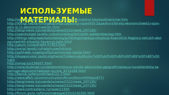 ИСПОЛЬЗУЕМЫЕ МАТЕРИАЛЫ: http://openbudget.karelia.ru/budnord/russian/central-blacksoil/centcher.htm http://900igr.net/kartinki/geografija/Zapadnyj-rajon/003-Zapadno-Sibirskij-ekonomicheskij-rajon-odin-iz-11-ekonomicheskikh.html http://tengrinews.kz/userdata/news/2012/news_207135/ http://openbudget.karelia.ru/budnord/english/north-western/sevzap.htm http://900igr.net/prezentatsii/ekologija/Ekologicheskaja-situatsija-Rossii/010-Regiony-ostrykh-ekologicheskikh-situatsij-Severnyj-rajon.html http://geum.ru/next/refrt-07863.html http://social.lenobl.ru/help/hyperlink/sub http://ppt4web.ru/geografija/centralnaja-rossija.html http://dugejunusoc.zapto.org/twins/?index=yqyt&yjx=%D0%A0%D0%B0%D0%B9%D0%BE%D0%BD http://omop.su/136007.html http://www.studmed.ru/view/kontrolnaya-rabota-ekonomiko-geograficheskaya-harakteristika-severnogo-ekonomicheskogo-rayona_821b188.html http://bernik.ru/forum/thread122-1.html http://www.efish.ru/communication/forum/forum99/topic877/ http://tengrinews.kz/userdata/news/2012/news_207135/ http://tengrinews.kz/userdata/news/2012/news_207135/ http://www.contrasterra.ru/news/11930 http://forum.guns.ru/forummessage/335/1242260.html 