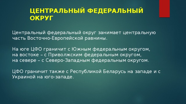 ЦЕНТРАЛЬНЫЙ ФЕДЕРАЛЬНЫЙ ОКРУГ Центральный федеральный округ занимает центральную часть Восточно-Европейской равнины. На юге ЦФО граничит с Южным федеральным округом, на востоке – с Приволжским федеральным округом, на севере – с Северо-Западным федеральным округом. ЦФО граничит также с Республикой Беларусь на западе и с Украиной на юго-западе. 