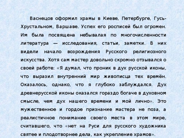 Васнецов оформил храмы в Киеве, Петербурге, Гусь-Хрустальном, Варшаве. Успех его росписей был огромен. Им была посвящена небывалая по многочисленности литература — исследования, статьи, заметки. В них видели начало возрождения Русского религиозного искусства. Хотя сам мастер довольно скромно отзывался о своей работе: «Я думал, что проник в дух русской иконы, что выразил внутренний мир живописца тех времён. Оказалось, однако, что я глубоко заблуждался. Дух древнерусской иконы оказался гораздо богаче в духовном смысле, чем дух нашего времени и мой лично». Это мужественное и гордое признание мастера не поза, а реалистичное понимание своего места в этом мире, считавшего, что «нет на Руси для русского художника святее и плодотворнее дела, как укрепление храмов». 