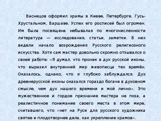 Васнецов оформил храмы в Киеве, Петербурге, Гусь-Хрустальном, Варшаве. Успех его росписей был огромен. Им была посвящена небывалая по многочисленности литература — исследования, статьи, заметки. В них видели начало возрождения Русского религиозного искусства. Хотя сам мастер довольно скромно отзывался о своей работе: «Я думал, что проник в дух русской иконы, что выразил внутренний мир живописца тех времён. Оказалось, однако, что я глубоко заблуждался. Дух древнерусской иконы оказался гораздо богаче в духовном смысле, чем дух нашего времени и мой лично». Это мужественное и гордое признание мастера не поза, а реалистичное понимание своего места в этом мире, считавшего, что «нет на Руси для русского художника святее и плодотворнее дела, как укрепление храмов». 