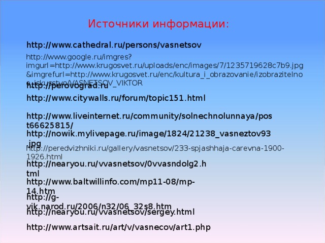 Источники информации: http://www.cathedral.ru/persons/vasnetsov http://www.google.ru/imgres?imgurl=http://www.krugosvet.ru/uploads/enc/images/7/1235719628c7b9.jpg&imgrefurl=http://www.krugosvet.ru/enc/kultura_i_obrazovanie/izobrazitelnoe_iskusstvo/VASNETSOV_VIKTOR http://perovograd.ru http://www.citywalls.ru/forum/topic151.html http://www.liveinternet.ru/community/solnechnolunnaya/post66625815/ http://nowik.mylivepage.ru/image/1824/21238_vasneztov93.jpg http://peredvizhniki.ru/gallery/vasnetsov/233-spjashhaja-carevna-1900-1926.html http://nearyou.ru/vvasnetsov/0vvasndolg2.html http://www.baltwillinfo.com/mp11-08/mp-14.htm http://g-vik.narod.ru/2006/n32/06_32s8.htm http://nearyou.ru/vvasnetsov/sergey.html http://www.artsait.ru/art/v/vasnecov/art1.php 