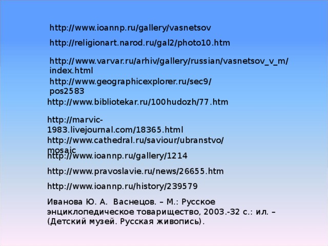 http://www.ioannp.ru/gallery/vasnetsov http://religionart.narod.ru/gal2/photo10.htm http://www.varvar.ru/arhiv/gallery/russian/vasnetsov_v_m/index.html http://www.geographicexplorer.ru/sec9/pos2583 http://www.bibliotekar.ru/100hudozh/77.htm http://marvic-1983.livejournal.com/18365.html http://www.cathedral.ru/saviour/ubranstvo/mosaic http://www.ioannp.ru/gallery/1214 http://www.pravoslavie.ru/news/26655.htm http://www.ioannp.ru/history/239579 Иванова Ю. А. Васнецов. – М.: Русское энциклопедическое товарищество, 2003.-32 с.: ил. – (Детский музей. Русская живопись). 
