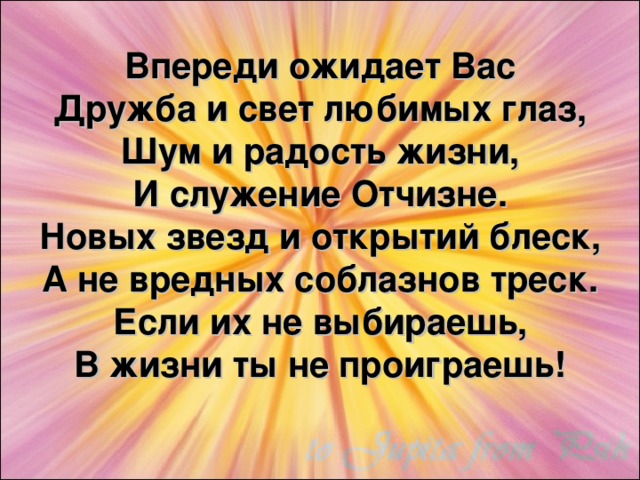 Впереди ожидает Вас  Дружба и свет любимых глаз,  Шум и радость жизни,  И служение Отчизне.  Новых звезд и открытий блеск,  А не вредных соблазнов треск.  Если их не выбираешь,  В жизни ты не проиграешь!   