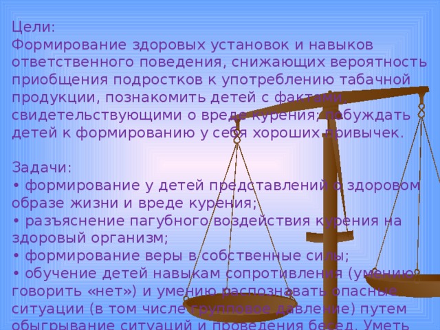 Цели: Формирование здоровых установок и навыков ответственного поведения, снижающих вероятность приобщения подростков к употреблению табачной продукции, познакомить детей с фактами, свидетельствующими о вреде курения; побуждать детей к формированию у себя хороших привычек. Задачи: • формирование у детей представлений о здоровом образе жизни и вреде курения; • разъяснение пагубного воздействия курения на здоровый организм; • формирование веры в собственные силы; • обучение детей навыкам сопротивления (умению говорить «нет») и умению распознавать опасные ситуации (в том числе групповое давление) путем обыгрывание ситуаций и проведения бесед. Уметь противостоять давлению сверстников. 