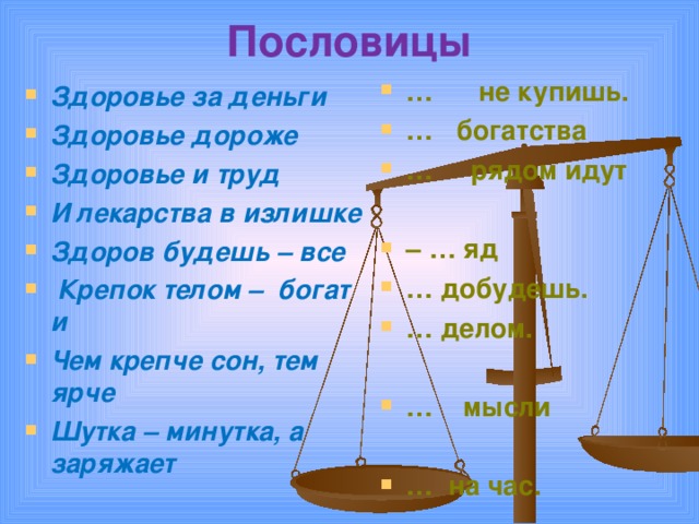 Пословицы   … не купишь. … богатства … рядом идут  – … яд … добудешь. … делом.  … мысли  … на час.  Здоровье за деньги Здоровье дороже Здоровье и труд И лекарства в излишке Здоров будешь – все  Крепок телом – богат и Чем крепче сон, тем ярче Шутка – минутка, а заряжает 