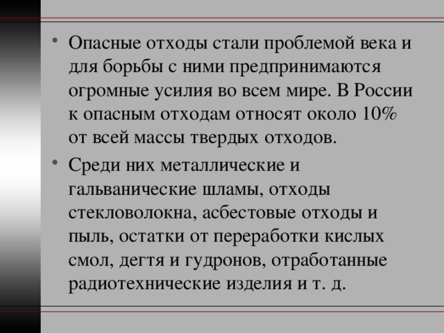 Опасные отходы стали проблемой века и для борьбы с ними предпринимаются огромные усилия во всем мире. В России к опасным отходам относят около 10% от всей массы твердых отходов. Среди них металлические и гальванические шламы, отходы стекловолокна, асбестовые отходы и пыль, остатки от переработки кислых смол, дегтя и гудронов, отработанные радиотехнические изделия и т. д. 