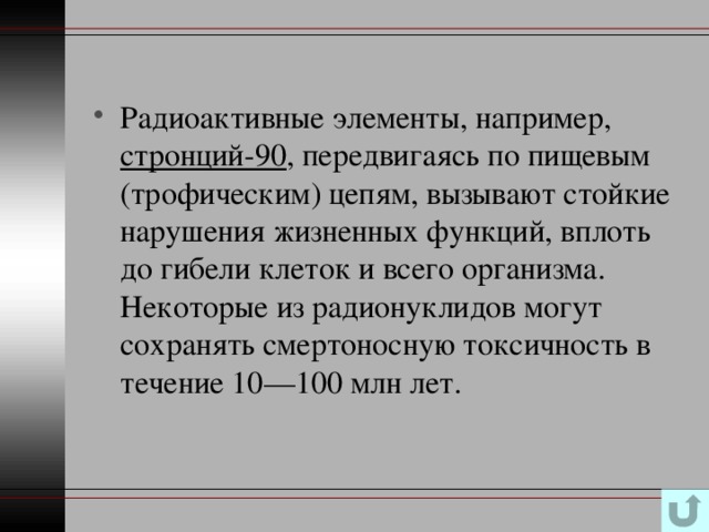 Радиоактивные элементы, например, стронций-90 , передвигаясь по пищевым (трофическим) цепям, вызывают стойкие нарушения жизненных функций, вплоть до гибели клеток и всего организма. Некоторые из радионуклидов могут сохранять смертоносную токсичность в течение 10—100 млн лет. 
