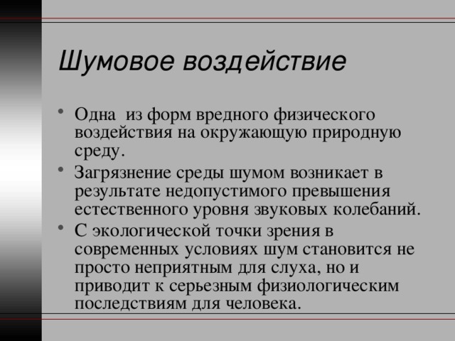 Шумовое воздействие Одна из форм вредного физического воздействия на окружающую природную среду. Загрязнение среды шумом возникает в результате недопустимого превышения естественного уровня звуковых колебаний. С экологической точки зрения в современных условиях шум становится не просто неприятным для слуха, но и приводит к серьезным физиологическим последствиям для человека. 