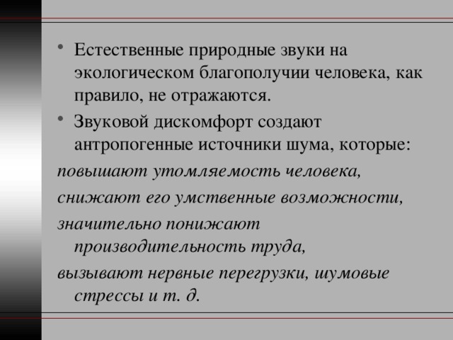 Естественные природные звуки на экологическом благополучии человека, как правило, не отражаются. Звуковой дискомфорт создают антропогенные источники шума, которые: повышают утомляемость человека,  снижают его умственные возможности,  значительно понижают производительность труда, вызывают нервные перегрузки, шумовые стрессы и т. д. 