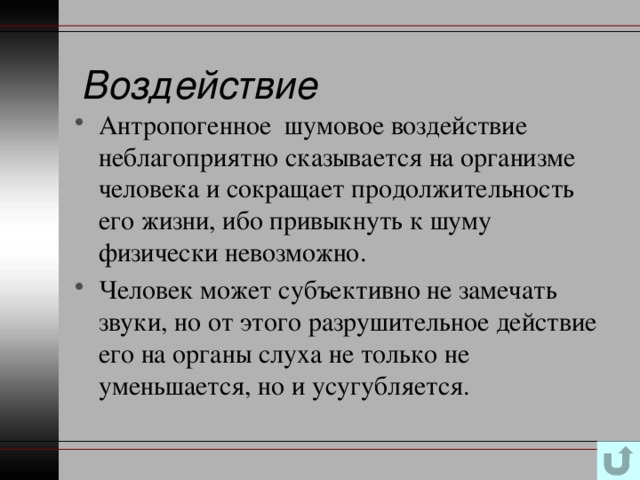 Воздействие Антропогенное шумовое воздействие неблагоприятно сказывается на организме человека и сокращает продолжительность его жизни, ибо привыкнуть к шуму физически невозможно. Человек может субъективно не замечать звуки, но от этого разрушительное действие его на органы слуха не только не уменьшается, но и усугубляется. 