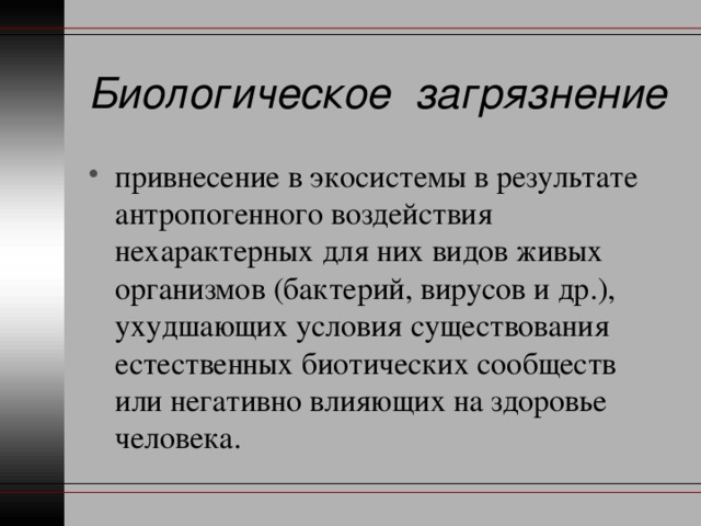 Биологическое загрязнение привнесение в экосистемы в результате антропогенного воздействия нехарактерных для них видов живых организмов (бактерий, вирусов и др.), ухудшающих условия существования естественных биотических сообществ или негативно влияющих на здоровье человека. 