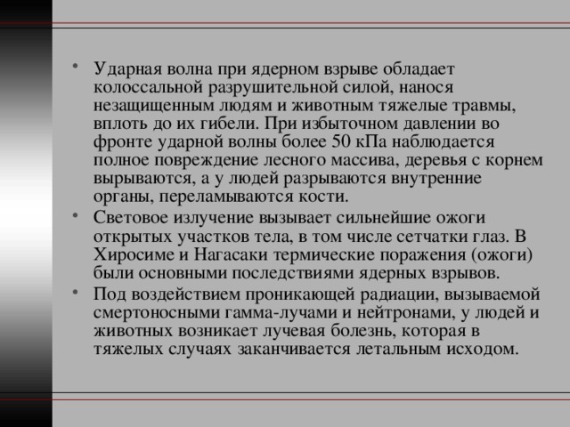 Ударная волна при ядерном взрыве обладает колоссальной разрушительной силой, нанося незащищенным людям и животным тяжелые травмы, вплоть до их гибели. При избыточном давлении во фронте ударной волны более 50 кПа наблюдается полное повреждение лесного массива, деревья с корнем вырываются, а у людей разрываются внутренние органы, переламываются кости. Световое излучение вызывает сильнейшие ожоги открытых участков тела, в том числе сетчатки глаз. В Хиросиме и Нагасаки термические поражения (ожоги) были основными последствиями ядерных взрывов. Под воздействием проникающей радиации, вызываемой смертоносными гамма-лучами и нейтронами, у людей и животных возникает лучевая болезнь, которая в тяжелых случаях заканчивается летальным исходом. 
