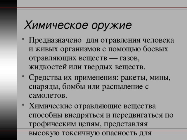 Химическое оружие Предназначено для отравления человека и живых организмов с помощью боевых отравляющих веществ — газов, жидкостей или твердых веществ. Средства их применения: ракеты, мины, снаряды, бомбы или распыление с самолетов. Химические отравляющие вещества способны внедряться и передвигаться по трофическим цепям, представляя высокую токсичную опасность для жизнедеятельности организмов. 