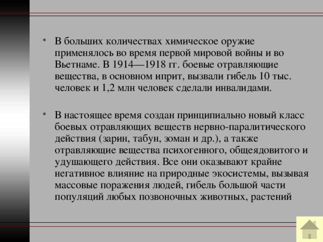 В больших количествах химическое оружие применялось во время первой мировой войны и во Вьетнаме. В 1914—1918 гг. боевые отравляющие вещества, в основном иприт, вызвали гибель 10 тыс. человек и 1,2 млн человек сделали инвалидами. В настоящее время создан принципиально новый класс боевых отравляющих веществ нервно-паралитического действия (зарин, табун, зоман и др.), а также отравляющие вещества психогенного, общеядовитого и удушающего действия. Все они оказывают крайне негативное влияние на природные экосистемы, вызывая массовые поражения людей, гибель большой части популяций любых позвоночных животных, растений 