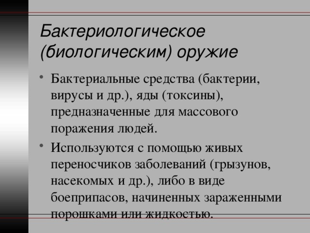 Бактериологическое (биологическим) оружие Бактериальные средства (бактерии, вирусы и др.), яды (токсины), предназначенные для массового поражения людей. Используются с помощью живых переносчиков заболеваний (грызунов, насекомых и др.), либо в виде боеприпасов, начиненных зараженными порошками или жидкостью. 