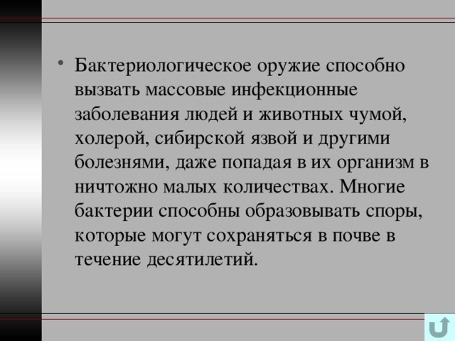 Бактериологическое оружие способно вызвать массовые инфекционные заболевания людей и животных чумой, холерой, сибирской язвой и другими болезнями, даже попадая в их организм в ничтожно малых количествах. Многие бактерии способны образовывать споры, которые могут сохраняться в почве в течение десятилетий. 