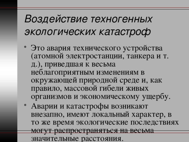 Воздействие техногенных экологических катастроф Это авария технического устройства (атомной электростанции, танкера и т. д.), приведшая к весьма неблагоприятным изменениям в окружающей природной среде и, как правило, массовой гибели живых организмов и экономическому ущербу. Аварии и катастрофы возникают внезапно, имеют локальный характер, в то же время экологические последствиях могут распространяться на весьма значительные расстояния. 