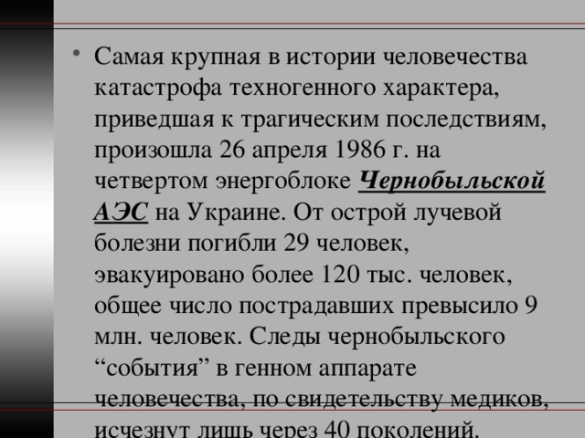 Самая крупная в истории человечества катастрофа техногенного характера, приведшая к трагическим последствиям, произошла 26 апреля 1986 г. на четвертом энергоблоке Чернобыльской АЭС на Украине. От острой лучевой болезни погибли 29 человек, эвакуировано более 120 тыс. человек, общее число пострадавших превысило 9 млн. человек. Следы чернобыльского “события” в генном аппарате человечества, по свидетельству медиков, исчезнут лишь через 40 поколений. 