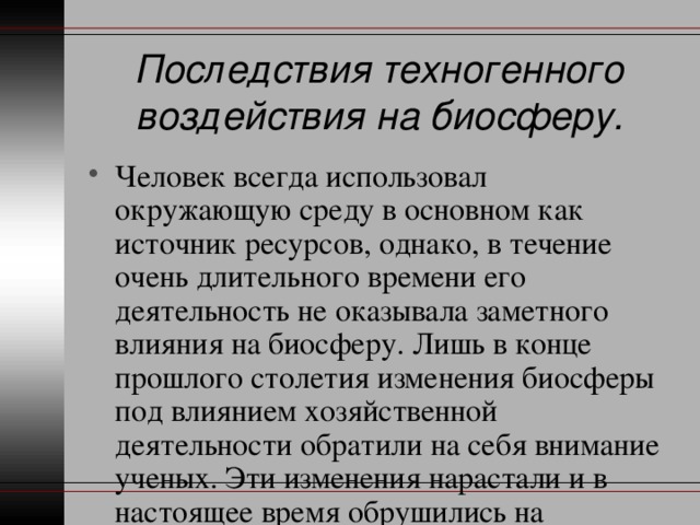 Последствия техногенного воздействия на биосферу. Человек всегда использовал окружающую среду в основном как источник ресурсов, однако, в течение очень длительного времени его деятельность не оказывала заметного влияния на биосферу. Лишь в конце прошлого столетия изменения биосферы под влиянием хозяйственной деятельности обратили на себя внимание ученых. Эти изменения нарастали и в настоящее время обрушились на человеческую цивилизацию. 
